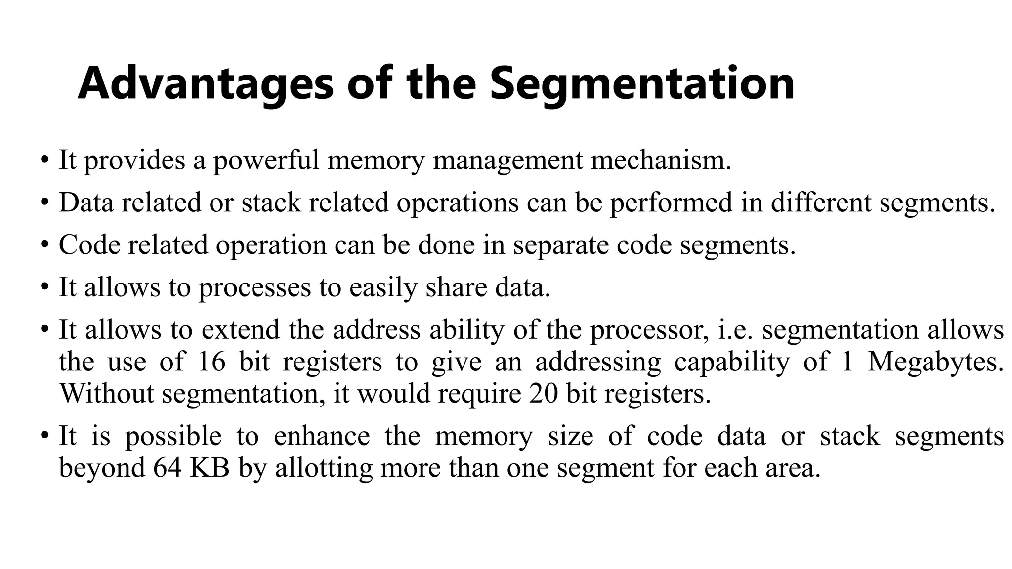 Advantages of the Segmentation
• It provides a powerful memory management mechanism.
• Data related or stack related operations can be performed in different segments.
• Code related operation can be done in separate code segments.
• It allows to processes to easily share data.
• It allows to extend the address ability of the processor, i.e. segmentation allows
the use of 16 bit registers to give an addressing capability of 1 Megabytes.
Without segmentation, it would require 20 bit registers.
• It is possible to enhance the memory size of code data or stack segments
beyond 64 KB by allotting more than one segment for each area.
 