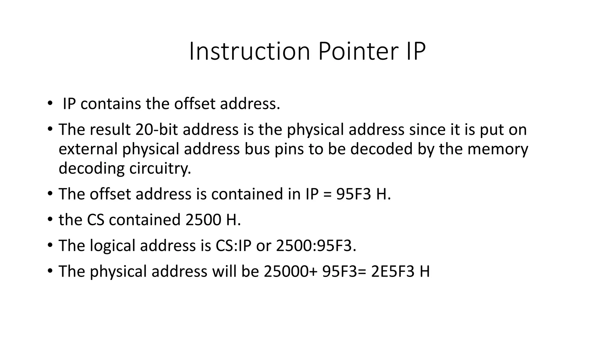 Instruction Pointer IP
• IP contains the offset address.
• The result 20-bit address is the physical address since it is put on
external physical address bus pins to be decoded by the memory
decoding circuitry.
• The offset address is contained in IP = 95F3 H.
• the CS contained 2500 H.
• The logical address is CS:IP or 2500:95F3.
• The physical address will be 25000+ 95F3= 2E5F3 H
 