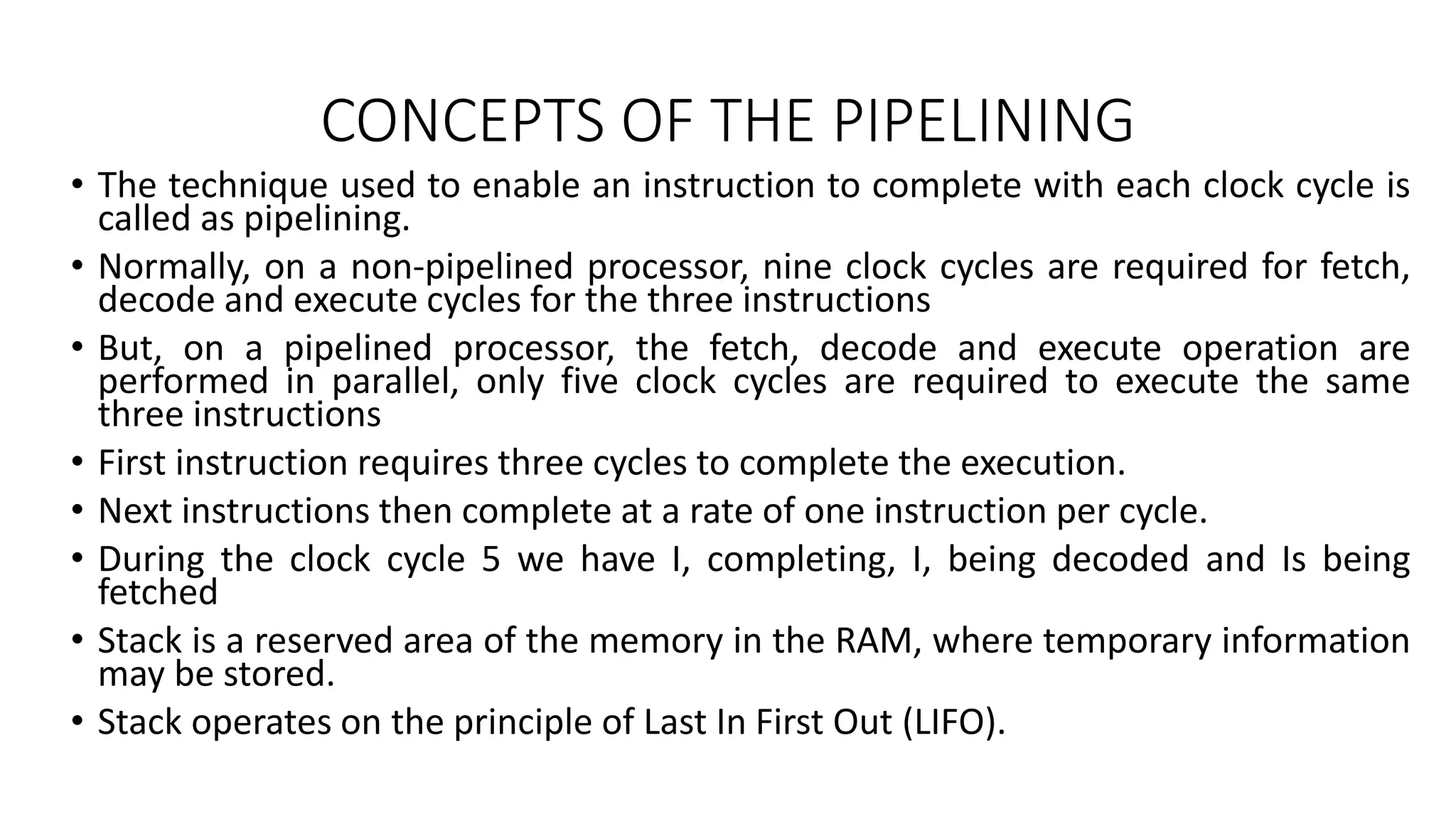 CONCEPTS OF THE PIPELINING
• The technique used to enable an instruction to complete with each clock cycle is
called as pipelining.
• Normally, on a non-pipelined processor, nine clock cycles are required for fetch,
decode and execute cycles for the three instructions
• But, on a pipelined processor, the fetch, decode and execute operation are
performed in parallel, only five clock cycles are required to execute the same
three instructions
• First instruction requires three cycles to complete the execution.
• Next instructions then complete at a rate of one instruction per cycle.
• During the clock cycle 5 we have I, completing, I, being decoded and Is being
fetched
• Stack is a reserved area of the memory in the RAM, where temporary information
may be stored.
• Stack operates on the principle of Last In First Out (LIFO).
 