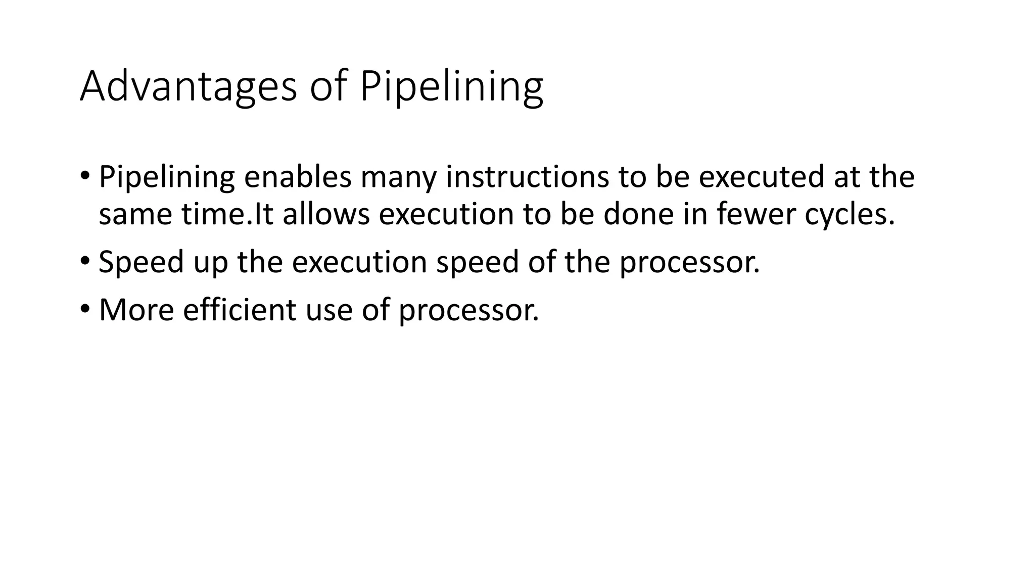Advantages of Pipelining
• Pipelining enables many instructions to be executed at the
same time.It allows execution to be done in fewer cycles.
• Speed up the execution speed of the processor.
• More efficient use of processor.
 