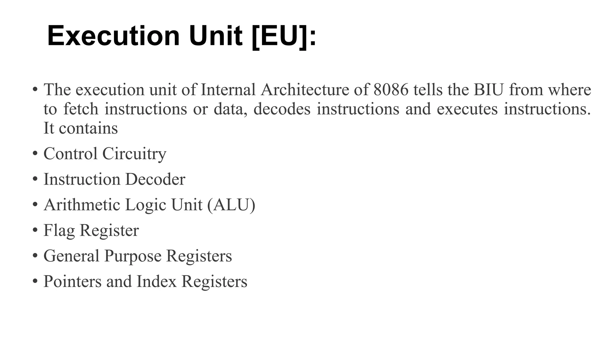 Execution Unit [EU]:
• The execution unit of Internal Architecture of 8086 tells the BIU from where
to fetch instructions or data, decodes instructions and executes instructions.
It contains
• Control Circuitry
• Instruction Decoder
• Arithmetic Logic Unit (ALU)
• Flag Register
• General Purpose Registers
• Pointers and Index Registers
 
