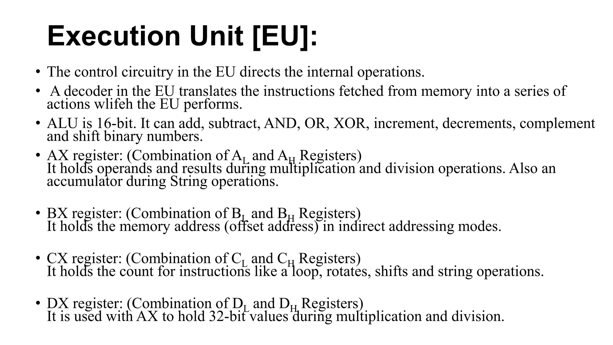 Execution Unit [EU]:
• The control circuitry in the EU directs the internal operations.
• A decoder in the EU translates the instructions fetched from memory into a series of
actions wlifeh the EU performs.
• ALU is 16-bit. It can add, subtract, AND, OR, XOR, increment, decrements, complement
and shift binary numbers.
• AX register: (Combination of AL and AH Registers)
It holds operands and results during multiplication and division operations. Also an
accumulator during String operations.
• BX register: (Combination of BL and BH Registers)
It holds the memory address (offset address) in indirect addressing modes.
• CX register: (Combination of CL and CH Registers)
It holds the count for instructions like a loop, rotates, shifts and string operations.
• DX register: (Combination of DL and DH Registers)
It is used with AX to hold 32-bit values during multiplication and division.
 