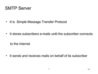 SMTP Server

• It is Simple Message Transfer Protocol


• It stores subscribers e-mails until the subscriber connects


  to the internet


• It sends and receives mails on behalf of its subscriber


                             *                              16
 