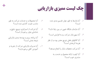 +
‫بازاریابی‬ ‫ممیزی‬ ‫لیست‬ ‫چک‬
.‫طور‬ ‫به‬ ‫شرکت‬ ‫خدمات‬ ‫و‬ ‫محصوالت‬ ‫آیا‬ 7
‫است؟‬ ‫شده‬ ‫گذاری‬ ‫قیمت‬ ‫مناسب‬
.‫تبل‬ ،‫ترویج‬ ‫استراتژی‬ ‫از‬ ‫شرکت‬ ‫آیا‬ 8‫و‬ ‫یغ‬
‫است؟‬ ‫برخوردار‬ ‫مؤثر‬ ‫شناسایی‬
.‫بازاریا‬ ‫بندی‬ ‫بودجه‬ ‫و‬ ‫ریزی‬ ‫برنامه‬ ‫آیا‬ 9‫بی‬
‫است؟‬ ‫بخش‬ ‫نتیجه‬
.‫تجرب‬ ‫از‬ ‫شرکت‬ ‫بازاریابی‬ ‫مدیران‬ ‫آیا‬ 01‫و‬ ‫ه‬
‫برخوردارند؟‬ ‫کافی‬ ‫آموزش‬
.‫ش‬ ‫بندی‬ ‫تقسیم‬ ‫مؤثر‬ ‫طور‬ ‫به‬ ‫بازارها‬ ‫آیا‬ 1‫ده‬
‫است؟‬
.‫د‬ ‫رقبا‬ ‫بین‬ ‫در‬ ‫خوبی‬ ‫جایگاه‬ ‫سازمان‬ ‫آیا‬ 2‫ارد؟‬
.‫است‬ ‫افزایش‬ ‫به‬ ‫رو‬ ‫شرکت‬ ‫بازار‬ ‫سهم‬ ‫آیا‬ 3‫؟‬
.‫بوده‬ ‫معتبر‬ ‫توزیع‬ ‫فعلی‬ ‫کانالهای‬ ‫آیا‬ 4‫نظر‬ ‫از‬ ‫و‬
‫هزینه‬‫اثربخش‬‫است؟‬
.‫میده‬ ‫انجام‬ ‫را‬ ‫بازار‬ ‫تحقیقات‬ ‫شرکت‬ ‫آیا‬ 5‫د؟‬
.‫به‬ ‫خدمت‬ ‫و‬ ‫محصول‬ ‫ارائه‬ ‫کیفیت‬ ‫آیا‬ 6
‫است؟‬ ‫خوب‬ ‫مشتری‬
 