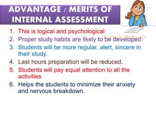 Suresh Babu G
ADVANTAGE / MERITS OF
INTERNAL ASSESSMENT
1. This is logical and psychological
2. Proper study habits are likely to be developed.
3. Students will be more regular, alert, sincere in
their study.
4. Last hours preparation will be reduced.
5. Students will pay equal attention to all the
activities
6. Helps the students to minimize their anxiety
and nervous breakdown.
 