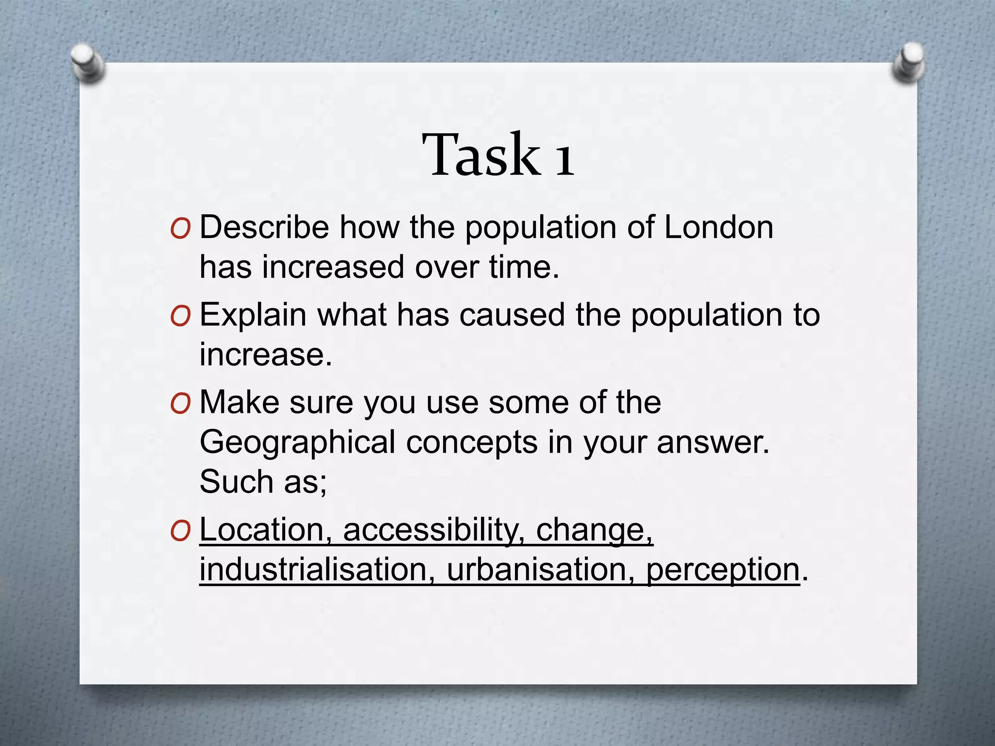 Task 1 
O Describe how the population of London 
has increased over time. 
O Explain what has caused the population to 
increase. 
O Make sure you use some of the 
Geographical concepts in your answer. 
Such as; 
O Location, accessibility, change, 
industrialisation, urbanisation, perception. 
 