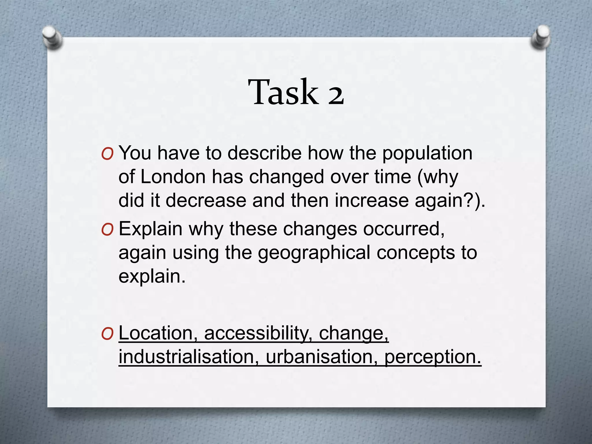 Task 2 
O You have to describe how the population 
of London has changed over time (why 
did it decrease and then increase again?). 
O Explain why these changes occurred, 
again using the geographical concepts to 
explain. 
O Location, accessibility, change, 
industrialisation, urbanisation, perception. 
 