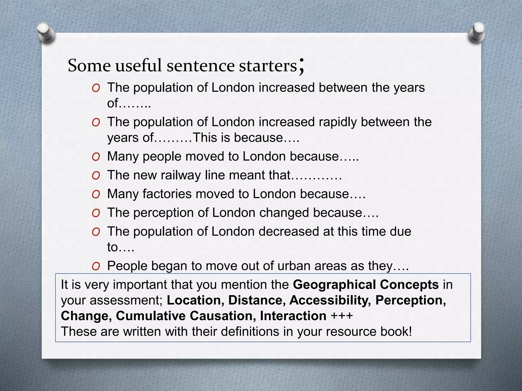 Some useful sentence starters; 
O The population of London increased between the years 
of…….. 
O The population of London increased rapidly between the 
years of………This is because…. 
O Many people moved to London because….. 
O The new railway line meant that………… 
O Many factories moved to London because…. 
O The perception of London changed because…. 
O The population of London decreased at this time due 
to…. 
O People began to move out of urban areas as they…. 
It is very important that you mention the Geographical Concepts in 
your assessment; Location, Distance, Accessibility, Perception, 
Change, Cumulative Causation, Interaction +++ 
These are written with their definitions in your resource book! 

