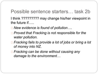 Possible sentence starters… task 2b
I think ????????? may change his/her viewpoint in
the future if…..
New evidence is found of pollution….
Proved that Fracking is not responsible for the
water pollution.
Fracking fails to provide a lot of jobs or bring a lot
of money into NZ.
Fracking can be done without causing any
damage to the environment…
 