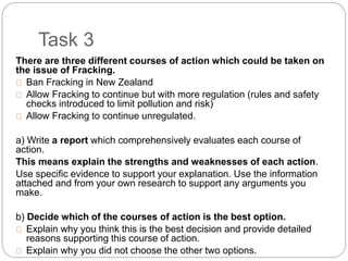 Task 3
There are three different courses of action which could be taken on
the issue of Fracking.
Ban Fracking in New Zealand
Allow Fracking to continue but with more regulation (rules and safety
checks introduced to limit pollution and risk)
Allow Fracking to continue unregulated.
a) Write a report which comprehensively evaluates each course of
action.
This means explain the strengths and weaknesses of each action.
Use specific evidence to support your explanation. Use the information
attached and from your own research to support any arguments you
make.
b) Decide which of the courses of action is the best option.
Explain why you think this is the best decision and provide detailed
reasons supporting this course of action.
Explain why you did not choose the other two options.
 