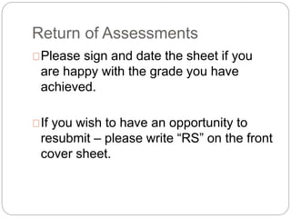 Return of Assessments
Please sign and date the sheet if you
are happy with the grade you have
achieved.
If you wish to have an opportunity to
resubmit – please write “RS” on the front
cover sheet.
 