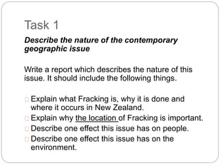 Task 1
Describe the nature of the contemporary
geographic issue
Write a report which describes the nature of this
issue. It should include the following things.
Explain what Fracking is, why it is done and
where it occurs in New Zealand.
Explain why the location of Fracking is important.
Describe one effect this issue has on people.
Describe one effect this issue has on the
environment.
 