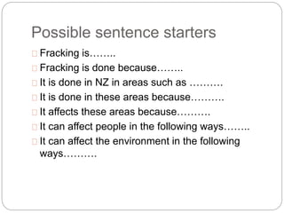 Possible sentence starters
Fracking is……..
Fracking is done because……..
It is done in NZ in areas such as ……….
It is done in these areas because……….
It affects these areas because……….
It can affect people in the following ways……..
It can affect the environment in the following
ways……….
 