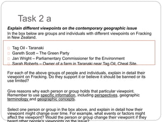 Task 2 a
Explain different viewpoints on the contemporary geographic issue
In the box below are groups and individuals with different viewpoints on Fracking
in New Zealand.
Tag Oil - Taranaki
Gareth Scott – The Green Party
Jan Wright – Parliamentary Commissioner for the Environment
Sarah Roberts – Owner of a farm in Taranaki near Tag Oil, Cheal Site.
For each of the above groups of people and individuals, explain in detail their
viewpoint on Fracking. Do they support it or believe it should be banned or its
use limited?
Give reasons why each person or group holds that particular viewpoint.
Remember to use specific information, including perspectives, geographic
terminology and geographic concepts.
Select one person or group in the box above, and explain in detail how their
viewpoint might change over time. For example, what events or factors might
affect the viewpoint? Would the person or group change their viewpoint if they
 