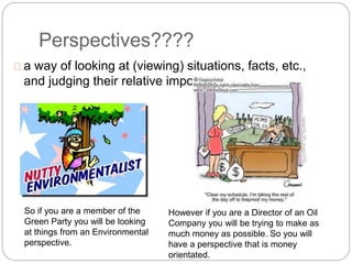 Perspectives????
a way of looking at (viewing) situations, facts, etc.,
and judging their relative importance.
So if you are a member of the
Green Party you will be looking
at things from an Environmental
perspective.
However if you are a Director of an Oil
Company you will be trying to make as
much money as possible. So you will
have a perspective that is money
orientated.
 