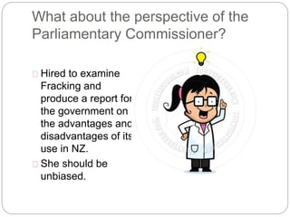 What about the perspective of the
Parliamentary Commissioner?
Hired to examine
Fracking and
produce a report for
the government on
the advantages and
disadvantages of its
use in NZ.
She should be
unbiased.
 