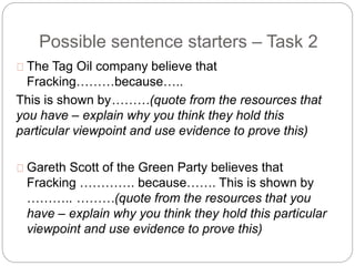 Possible sentence starters – Task 2
The Tag Oil company believe that
Fracking………because…..
This is shown by………(quote from the resources that
you have – explain why you think they hold this
particular viewpoint and use evidence to prove this)
Gareth Scott of the Green Party believes that
Fracking …………. because……. This is shown by
……….. ………(quote from the resources that you
have – explain why you think they hold this particular
viewpoint and use evidence to prove this)
 