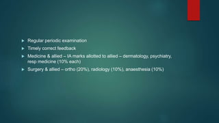  Regular periodic examination
 Timely correct feedback
 Medicine & allied – IA marks allotted to allied – dermatology, psychiatry,
resp medicine (10% each)
 Surgery & allied – ortho (20%), radiology (10%), anaesthesia (10%)
 