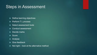 Steps in Assessment
 Define learning objectives
 Perform T L process
 Select assessment tools
 Conduct assessment
 Decide marks
 Score
 Analyse
 Give feedback
 Not right – look at the alternative method
 