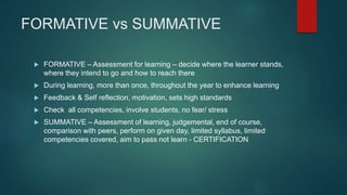 FORMATIVE vs SUMMATIVE
 FORMATIVE – Assessment for learning – decide where the learner stands,
where they intend to go and how to reach there
 During learning, more than once, throughout the year to enhance learning
 Feedback & Self reflection, motivation, sets high standards
 Check all competencies, involve students, no fear/ stress
 SUMMATIVE – Assessment of learning, judgemental, end of course,
comparison with peers, perform on given day, limited syllabus, limited
competencies covered, aim to pass not learn - CERTIFICATION
 