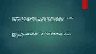  FORMATIVE ASSESSMENT - CLASS ROOM ASSIGNMENTS, END
POSTING TEST,LOG BOOK,QUIZES, END TOPIC TEST
 SUMMATIVE ASSESSMENT - TEST, PERFORMANCES, EXAMS,
PROJECTS
 