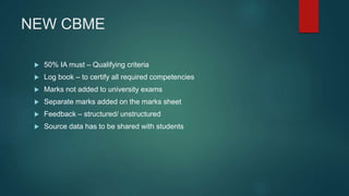 NEW CBME
 50% IA must – Qualifying criteria
 Log book – to certify all required competencies
 Marks not added to university exams
 Separate marks added on the marks sheet
 Feedback – structured/ unstructured
 Source data has to be shared with students
 