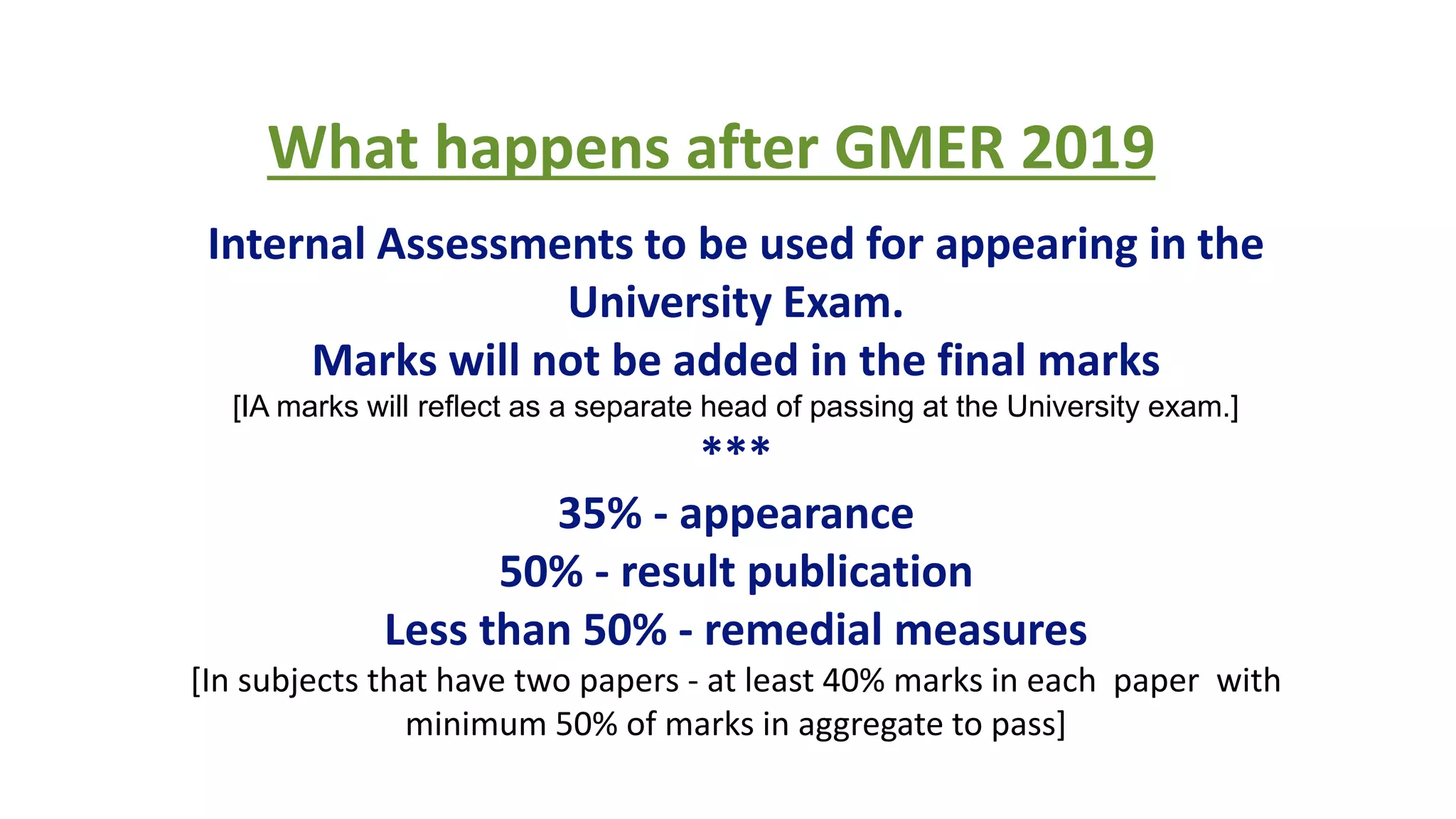 RBC WORKSHOP ON MEDICAL EDUCATION TECHNOLOGIES
What happens after GMER 2019
Internal Assessments to be used for appearing in the
University Exam.
Marks will not be added in the final marks
[IA marks will reflect as a separate head of passing at the University exam.]
***
35% - appearance
50% - result publication
Less than 50% - remedial measures
[In subjects that have two papers - at least 40% marks in each paper with
minimum 50% of marks in aggregate to pass]
 