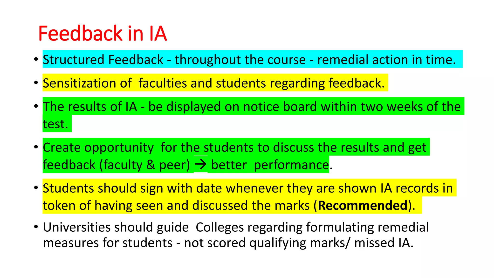 Feedback in IA
• Structured Feedback - throughout the course - remedial action in time.
• Sensitization of faculties and students regarding feedback.
• The results of IA - be displayed on notice board within two weeks of the
test.
• Create opportunity for the students to discuss the results and get
feedback (faculty & peer)  better performance.
• Students should sign with date whenever they are shown IA records in
token of having seen and discussed the marks (Recommended).
• Universities should guide Colleges regarding formulating remedial
measures for students - not scored qualifying marks/ missed IA.
 