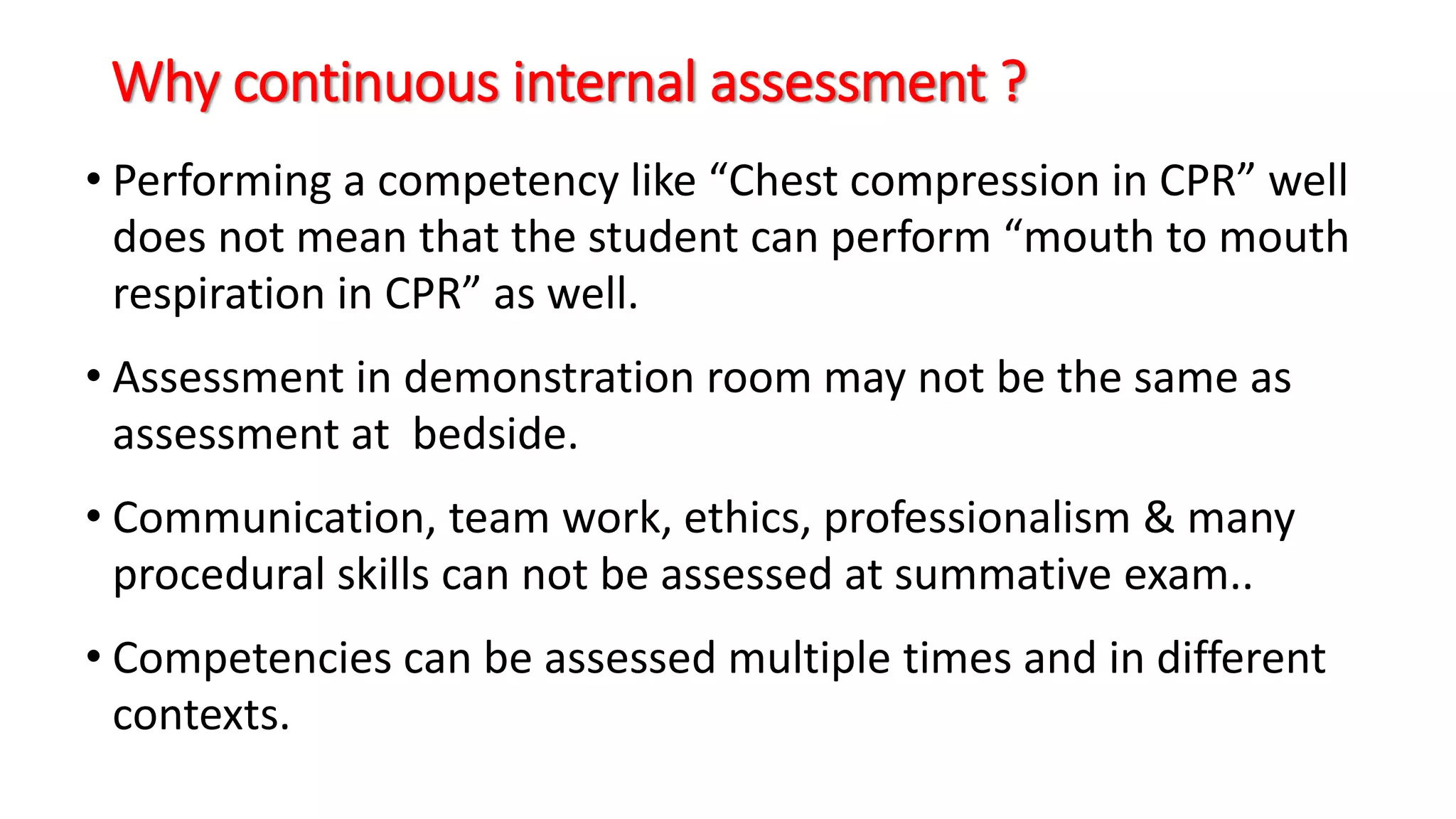 Why continuous internal assessment ?
• Performing a competency like “Chest compression in CPR” well
does not mean that the student can perform “mouth to mouth
respiration in CPR” as well.
• Assessment in demonstration room may not be the same as
assessment at bedside.
• Communication, team work, ethics, professionalism & many
procedural skills can not be assessed at summative exam..
• Competencies can be assessed multiple times and in different
contexts.
 
