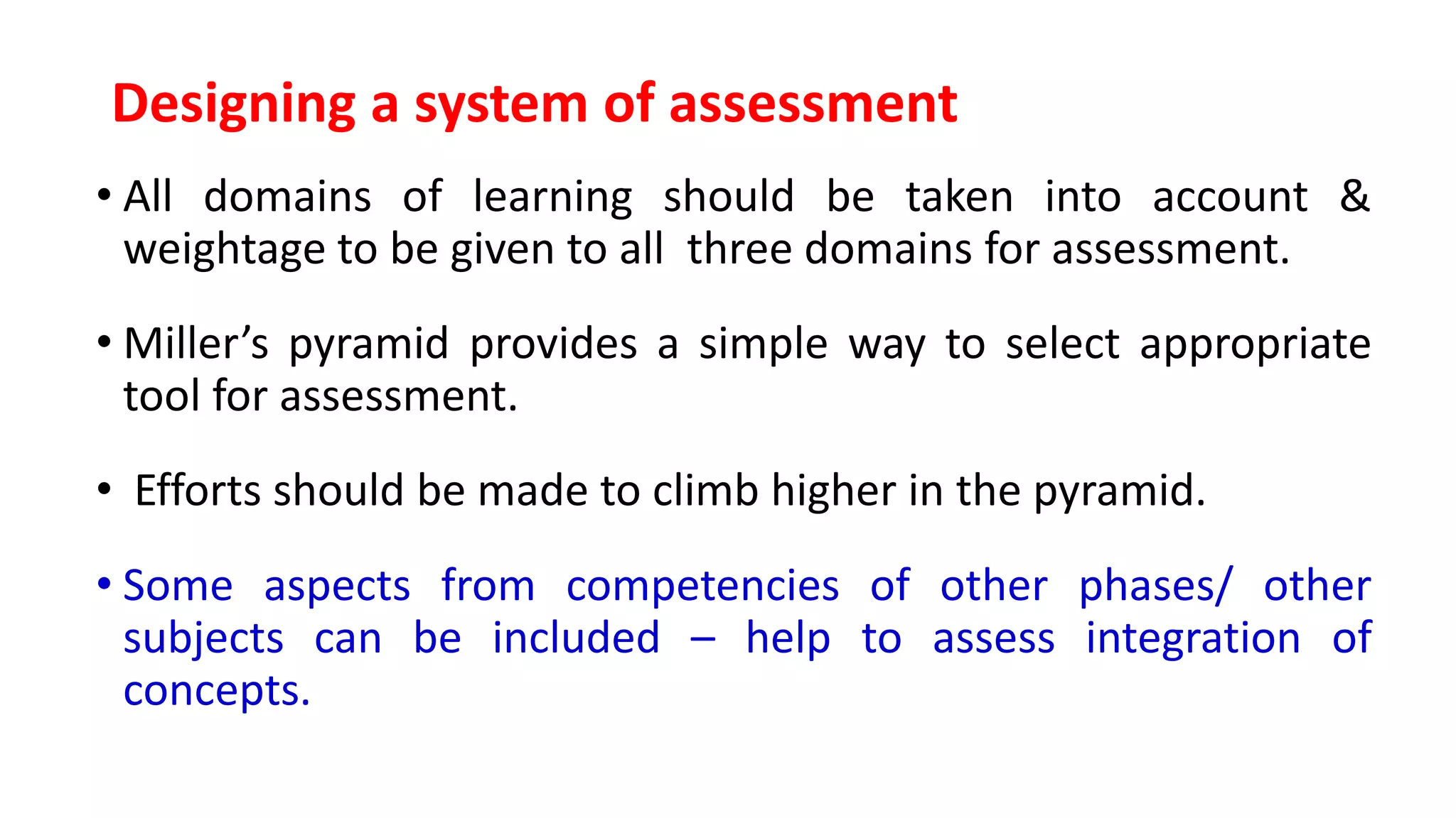 Designing a system of assessment
• All domains of learning should be taken into account &
weightage to be given to all three domains for assessment.
• Miller’s pyramid provides a simple way to select appropriate
tool for assessment.
• Efforts should be made to climb higher in the pyramid.
• Some aspects from competencies of other phases/ other
subjects can be included – help to assess integration of
concepts.
 