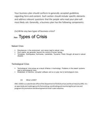 Your business plan should conform to generally accepted guidelines
regarding form and content. Each section should include specific elements
and address relevant questions that the people who read your plan will
most likely ask. Generally, a business plan has the following components:
(Iv) Write any two types of business crisis?
Ans- Types of Crisis
Natural Crisis
 Disturbances in the environment and nature lead to natural crisis.
 Such events are generally beyond the control of human beings.
 Tornadoes, Earthquakes, Hurricanes, Landslides, Tsunamis, Flood, Drought all result in natural
disaster.
Technological Crisis
 Technological crisis arises as a result of failure in technology. Problems in the overall systems
lead to technological crisis.
 Breakdown of machine, corrupted software and so on give rise to technological crisis.
(V) What isSIDO?
ANS- (SIDO) isa subordinate office of the Departmentof SSI&AuxiliaryandRural Industry(ARI).Itis
an apex bodyand nodal agencyforformulating,coordinatingandmonitoringthe policiesand
programsfor promotionanddevelopmentof small-scale industries.
 