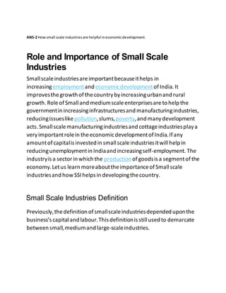 ANS-2 Howsmall scale industriesare helpful ineconomicdevelopment.
Role and Importance of Small Scale
Industries
Smallscaleindustriesareimportantbecauseithelps in
increasingemploymentand economicdevelopmentofIndia. It
improvesthegrowth ofthecountrybyincreasingurbanand rural
growth. RoleofSmalland mediumscaleenterprisesareto help the
governmentin increasinginfrastructuresand manufacturingindustries,
reducingissueslike pollution,slums,poverty,and manydevelopment
acts. Smallscalemanufacturingindustriesand cottageindustriesplaya
veryimportantrolein theeconomicdevelopmentofIndia.Ifany
amountofcapitalis invested in smallscaleindustries itwill help in
reducingunemploymentin Indiaand increasingself-employment. The
industryis a sectorin which the production ofgoodsis a segmentofthe
economy.Letus learn moreabouttheimportanceofSmallscale
industriesand howSSI helps in developingthecountry.
Small Scale Industries Definition
Previously,thedefinition ofsmallscaleindustriesdepended uponthe
business’s capitaland labour.This definitionis stillused to demarcate
between small,mediumand large-scaleindustries.
 