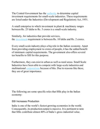 The Central Government has the authority to determine capital
investment requirements for small-scale industries. These requirements
are listed under the Industries (Development and Regulation) Act, 1951.
A small enterprise in which investment in plant & machinery ranges
between Rs. 25 lakhs to Rs. 5 crores is a small-scale industry.
Similarly, for industries that provide services,
the investment requirement is between Rs. 10 lakhs and Rs. 2 crores.
Every small-scale industry plays a big role in the Indian economy. Apart
from providing employment to crores of people, it has the added benefit
of minimum capital requirements. The government also offers several
tax benefits to SSI for this purpose.
Furthermore, they can exist in urban as well as rural areas. Small Scale
Industries have been able to compete with large-scale industries and
multinational corporations because of this. Due to reasons like these,
they are of great importance.
The following are some specific roles that SSIs play in the Indian
economy:
SSI Increases Production
India is one of the world’s fastest growing economies in the world.
Consequently, its productionoutput is massive. It is pertinent to note
that SSIs contribute almost 40% of India’s gross industrial value.
 