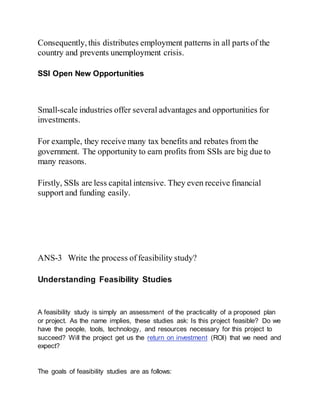 Consequently, this distributes employment patterns in all parts of the
country and prevents unemployment crisis.
SSI Open New Opportunities
Small-scale industries offer several advantages and opportunities for
investments.
For example, they receive many tax benefits and rebates from the
government. The opportunity to earn profits from SSIs are big due to
many reasons.
Firstly, SSIs are less capital intensive. They even receive financial
support and funding easily.
ANS-3 Write the process of feasibility study?
Understanding Feasibility Studies
A feasibility study is simply an assessment of the practicality of a proposed plan
or project. As the name implies, these studies ask: Is this project feasible? Do we
have the people, tools, technology, and resources necessary for this project to
succeed? Will the project get us the return on investment (ROI) that we need and
expect?
The goals of feasibility studies are as follows:
 