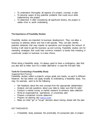  To understand thoroughly all aspects of a project, concept, or plan
 To become aware of any potential problems that could occur while
implementing the project
 To determine if, after considering all significant factors, the project is
viable—that is, worth undertaking
The Importance of Feasibility Studies
Feasibility studies are important to business development. They can allow a
business to address where and how it will operate. They can also identify
potential obstacles that may impede its operations and recognize the amount of
funding it will need to get the business up and running. Feasibility studies aim for
marketing strategies that could help convince investors or banks that investing in
a particular project or business is a wise choice.
When doing a feasibility study, it’s always good to have a contingency plan that
you also test to make sure it’s a viable alternative in case the first plan fails.
Tools for Conducting a Feasibility Study
Suggested Best Practices
Feasibility studies reflect a project's unique goals and needs, so each is different.
However, the tips below can apply broadly to undertaking a feasibility study. You
may, for example, want to do the following:
 Get feedback about the new concept from the appropriate stakeholders
 Analyze and ask questions about your data to make sure that it's solid
 Conduct a market survey or market research to enhance data collection
 Write an organizational, operational, or a business plan
 Prepare a projected income statement
 Prepare an opening day balance sheet
 Make an initial "go" or "no-go" decision about moving ahead with the plan
KEY TAKEAWAYS
 A feasibility study assesses the practicality of a proposed plan or project.
 