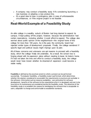  A company may conduct a feasibility study if it's considering launching a
new business or adopting a new product line.
 It's a good idea to have a contingency plan in case of unforeseeable
circumstances, or if the original project is not feasible.

Real-World Example of a Feasibility Study
An elite college in a wealthy suburb of Boston had long desired to expand its
campus. It kept putting off the project, however, because the administration had
certain reservations, including whether it could afford to expand. The college also
worried about public opinion of the neighborhood—the original home of this
college for more than 100 years. As in the past, the community board had
rejected similar types of development proposals. Finally, the college wondered if
specific legal and political issues might impinge upon its plan.
All of these concerns and unknowns are apt reasons to proceed with a feasibility
study, which the college finally did undertake. As a result, the school now is
forging ahead with its expansion plans without needing to leave its historic home.
If it had not taken the time and effort to conduct a feasibility study, the college
would never have known whether its dreamed-of expansion could become a
viable reality.
Feasibility is defined as the practical extent to which a project can be performed
successfully. To evaluate feasibility, a feasibility study is performed, which determines
whether the solution considered to accomplish the requirements is practical and workable in
the software. Information such as resource availability, cost estimation for software
development, benefits of the software to the organization after it is developed and cost to be
incurred on its maintenance are considered during the feasibility study. The objective of the
feasibility study is to establish the reasons for developing the software that is acceptable to
users, adaptable to change and conformable to established standards.
 