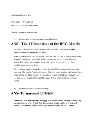 INTERNALASSIGNMENTNO-2
PAPERCODE: PAPERMBA-208
PAPERTITLE: STETEGIC MANAGEMENT
Question1- Answerall these question:
(i) What were the twodimensionsusedunderBCGmatrix?
ANS- The 2 Dimensions of the BCG-Matrix
To understand the BCG-Matrix, you need to understand how market
share and market growth interrelate.
Market share is the percentage of the total market that is being serviced by
a specific company, measured either in revenue terms or unit volume
terms. The higher the market share, the higher the proportion of the
market a company controls
This is where market growth comes into play. Market growth is used as a
measure of a market’s attractiveness. Markets experiencing high growth are
ones where the total market is expanding, meaning that it’s relatively easy
for businesses to grow their profits, even if their market share remains
stable.
(ii) What do youmeanby turnaroundstrategy?
ANS- Turnaround Strategy
Definition: The Turnaround Strategy is a retrenchment strategy followed by
an organization when it feels that the decision made earlier is wrong and
needs to be undone before it damages the profitability of the company.
 