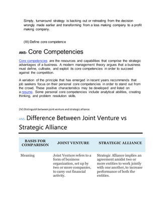 Simply, turnaround strategy is backing out or retreating from the decision
wrongly made earlier and transforming from a loss making company to a profit
making company.
(III) Define core competence
ANS- Core Competencies
Core competencies are the resources and capabilities that comprise the strategic
advantages of a business. A modern management theory argues that a business
must define, cultivate, and exploit its core competencies in order to succeed
against the competition.
A variation of the principle that has emerged in recent years recommends that
job seekers focus on their personal core competencies in order to stand out from
the crowd. These positive characteristics may be developed and listed on
a resume. Some personal core competencies include analytical abilities, creating
thinking, and problem resolution skills.
(IV) Distinguishbetweenjointventure andstrategicalliance
ANS- Difference Between Joint Venture vs
Strategic Alliance
BASIS FOR
COMPARISON
JOINT VENTURE STRATEGIC ALLIANCE
Meaning Joint Venture refers to a
form of business
organization, set up by
two or more companies,
to carry out financial
activity.
Strategic Alliance implies an
agreement amidst two or
more entities to work jointly
with one another, to increase
performance of both the
entities.
 