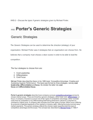 ANS-2 – Discuss the types if generic strategies given by Michael Porter.
ANS- Porter's Generic Strategies
Generic Strategies
The Generic Strategies can be used to determine the direction (strategy) of your
organisation. Michael Porter uses 4 strategies that an organisation can choose from. He
believes that a company must choose a clear course in order to be able to beat the
competition.
The four strategies to choose from are:
1. Cost Leadership
2. Differentiation
3. Cost Focus
Michael Porter described the theory in his 1985 book ‘Competitive Advantage: Creating and
Sustaining Superior Performance’. The basis was formed by three strategies, namely cost
leadership, differentiation and focus. He divided the latter into cost
focus and differentiation focus.
Porter's generic strategies describe howa company pursues competitive advantage across its
chosen market scope. There are three/four generic strategies, either lower cost, differentiated, or
focus. A company chooses to pursue one of two types of competitive advantage, either via lower
costs than its competition or by differentiating itself along dimensions valued by customers to
command a higher price. A company also chooses one of two types of scope, either focus (offering
its products to selected segments of the market) or industry-wide, offering its product across many
market segments. The generic strategy reflects the choices made regarding both the type of
competitive advantage and the scope. The concept was described by Michael Porter in 1980.[1]
 