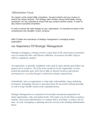 Differentiation Focus
You target a niche market (little competition, ‘focused market’) and your product or
service has unique features. This strategy often involves strong brand loyalty among
consumers. It’s very important to ensure that your product remains unique, in order to
stay ahead of possible competition.
In order to choose the right strategy for your organisation, it’s important be aware of the
competencies and strengths of your company.
ANS-3 Explain the importance of strategic management in managing todays
organization.
ANS- Importance Of Strategic Management
Planning or designing a strategy involves a great deal of risk and resource assessment,
ways to counter the risks, and effective utilization of resources all while trying to
achieve a significant purpose.
An organization is generally established with a goal in mind, and this goal defines the
purpose for its existence. All of the work carried out by the organization revolves
around this particular goal, and it has to align its internal resources and external
environment in a way that the goal is achieved in rational expected time.
Undoubtedly, since an organization is a big entity with probably a huge underlying
investment, strategizing becomes a necessary factor for successful working internally,
as well as to get feasible returns on the expended money.
Strategic Management on a corporate level normally incorporates preparation for
future opportunities, risks and market trends. This makes way for the firms to analyze,
examine and execute administration in a manner that is most likely to achieve the set
aims. As such, strategizing or planning must be covered as the deciding administration
factor.
 