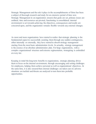Strategic Management and the role it plays in the accomplishments of firms has been
a subject of thorough research and study for an extensive period of time now.
Strategic Management in an organization ensures that goals are set, primary issues are
outlined, time and resources are pivoted, functioning is consolidated, internal
environment is set towards achieving the objectives, consequences and results are
concurred upon, and the organization remains flexible towards any external changes.
As more and more organizations have started to realize that strategic planning is the
fundamental aspect in successfully assisting them through any sudden contingencies,
either internally or externally, they have started to absorb strategy management
starting from the most basic administration levels. In actuality, strategy management
is the essence of an absolute administration plan. For large organizations, with a
complex organizational structure and extreme regimentation, strategizing is embedded
at every tier.
Keeping in mind the long-term benefits to organizations, strategic planning drives
them to focus on the internal environment, through encouraging and setting challenges
for employees, helping them achieve personal as well as organizational objectives. At
the same time, it is also ensured that external challenges are taken care of, adverse
situations are tackled and threats are analyzed to turn them into probable
opportunities.
 