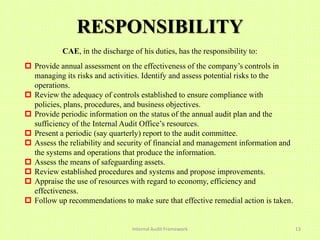 RESPONSIBILITY
           CAE, in the discharge of his duties, has the responsibility to:
 Provide annual assessment on the effectiveness of the company’s controls in
  managing its risks and activities. Identify and assess potential risks to the
  operations.
 Review the adequacy of controls established to ensure compliance with
  policies, plans, procedures, and business objectives.
 Provide periodic information on the status of the annual audit plan and the
  sufficiency of the Internal Audit Office’s resources.
 Present a periodic (say quarterly) report to the audit committee.
 Assess the reliability and security of financial and management information and
  the systems and operations that produce the information.
 Assess the means of safeguarding assets.
 Review established procedures and systems and propose improvements.
 Appraise the use of resources with regard to economy, efficiency and
  effectiveness.
 Follow up recommendations to make sure that effective remedial action is taken.


                                 Internal Audit Framework                           13
 