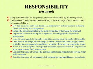RESPONSIBILITY
                                   (continued)
 Carry out appraisals, investigations, or reviews requested by the management.
 CAE and staff of the Internal Audit Office, in the discharge of their duties, have
  the responsibility to:
   Develop an annual audit plan based on comprehensive risk assessment, including
    risks identified by the management.
   Submit the annual audit plan to the audit committee or the board for approval.
   Implement the annual audit plan as approved, including special requests by
    management.
   Issue periodic reports to the audit committee summarizing the results of the audits.
   Coordinate with and provide oversight of other controls and monitoring functions
    related to risk management, compliance, security, ethics, and environmental issues.
   Assist in the investigation of suspected fraudulent activities within the organization
    upon request made from management.
   Consider the scope of work of the external auditors and regulators to provide wider
    audit coverage.
   Consider the scope of work required of external service providers or consultants.


                                   Internal Audit Framework                              14
 