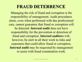 FRAUD DETERRENCE
  Managing the risk of fraud and corruption is the
  responsibility of management. Audit procedures
alone, even when performed with due professional
care, cannot guarantee that fraud or corruption will
      be detected. Internal audit does not have
  responsibility for the prevention or detection of
    fraud and corruption. Internal auditors will,
   however, be alert in all their work to risks and
   exposures that could allow fraud or corruption.
 Internal audit may be requested by management
        to assist with fraud examination work.

                    Internal Audit Framework           16
 