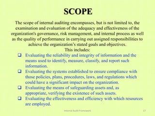 SCOPE
  The scope of internal auditing encompasses, but is not limited to, the
  examination and evaluation of the adequacy and effectiveness of the
organization's governance, risk management, and internal process as well
as the quality of performance in carrying out assigned responsibilities to
          achieve the organization’s stated goals and objectives.
                               This includes:
     Evaluating the reliability and integrity of information and the
        means used to identify, measure, classify, and report such
        information.
     Evaluating the systems established to ensure compliance with
        those policies, plans, procedures, laws, and regulations which
        could have a significant impact on the organization.
     Evaluating the means of safeguarding assets and, as
        appropriate, verifying the existence of such assets.
     Evaluating the effectiveness and efficiency with which resources
        are employed.
                             Internal Audit Framework                    17
 