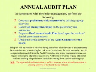 ANNUAL AUDIT PLAN
      In cooperation with the senior management, perform the
                             following:
     Conduct a preliminary risk assessment by utilizing a group
      interview.
     Gather top management input on the preliminary risk
      assessment.
     Prepare a Draft Annual Audit Plan based upon the results of
      the risk assessment process.
     Obtain the formal approval of the Audit Committee or the
      board.
This plan will be subject to reviews during the course of audit work to ensure that the
focus continues to be on the higher risk areas. In addition, the need to conduct special
 assignments requested from the Audit Committee and senior management may also
  require the deferral of planned audit work. Additional work may require additional
    staff and the help of specialist or consultant coming from outside the company.
 N.B.: The approval of audit committee is suffice, however, where no audit committee is
                    existing approval of the board should be taken.
                                  Internal Audit Framework                                 19
 