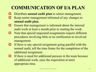 COMMUNICATION OF I/A PLAN
 Distribute annual audit plan to senior management.
 Keep senior management informed of any changes to
  annual audit plan.
 Ensure that management is informed about the internal
  audit work at least a month prior to starting the work.
 Note that special requested assignments require different
  procedures involving little or no notification to involved
  management.
 If there is any special assignment going parallel with the
  normal audit, tell the time frame for the completion of the
  additional assignment.
 If there is need for additional persons in the team because
  of additional work, raise the requisition at most
  appropriate time.
                       Internal Audit Framework                 20
 