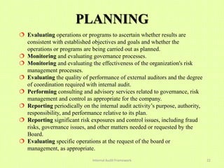 PLANNING
 Evaluating operations or programs to ascertain whether results are
  consistent with established objectives and goals and whether the
  operations or programs are being carried out as planned.
 Monitoring and evaluating governance processes.
 Monitoring and evaluating the effectiveness of the organization's risk
  management processes.
 Evaluating the quality of performance of external auditors and the degree
  of coordination required with internal audit.
 Performing consulting and advisory services related to governance, risk
  management and control as appropriate for the company.
 Reporting periodically on the internal audit activity’s purpose, authority,
  responsibility, and performance relative to its plan.
 Reporting significant risk exposures and control issues, including fraud
  risks, governance issues, and other matters needed or requested by the
  Board.
 Evaluating specific operations at the request of the board or
  management, as appropriate.
                              Internal Audit Framework                          22
 