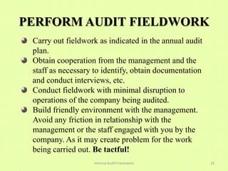 PERFORM AUDIT FIELDWORK
 Carry out fieldwork as indicated in the annual audit
 plan.
 Obtain cooperation from the management and the
 staff as necessary to identify, obtain documentation
 and conduct interviews, etc.
 Conduct fieldwork with minimal disruption to
 operations of the company being audited.
 Build friendly environment with the management.
 Avoid any friction in relationship with the
 management or the staff engaged with you by the
 company. As it may create problem for the work
 being carried out. Be tactful!
                   Internal Audit Framework             23
 