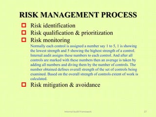 RISK MANAGEMENT PROCESS
 Risk identification
 Risk qualification & prioritization
 Risk monitoring
   Normally each control is assigned a number say 1 to 5, 1 is showing
   the lowest strength and 5 showing the highest strength of a control.
   Internal audit assigns these numbers to each control. And after all
   controls are marked with these numbers then an average is taken by
   adding all numbers and diving them by the number of controls. The
   number obtained defines overall strength of the set of controls being
   examined. Based on the overall strength of controls extent of work is
   calculated.
 Risk mitigation & avoidance



                        Internal Audit Framework                           27
 